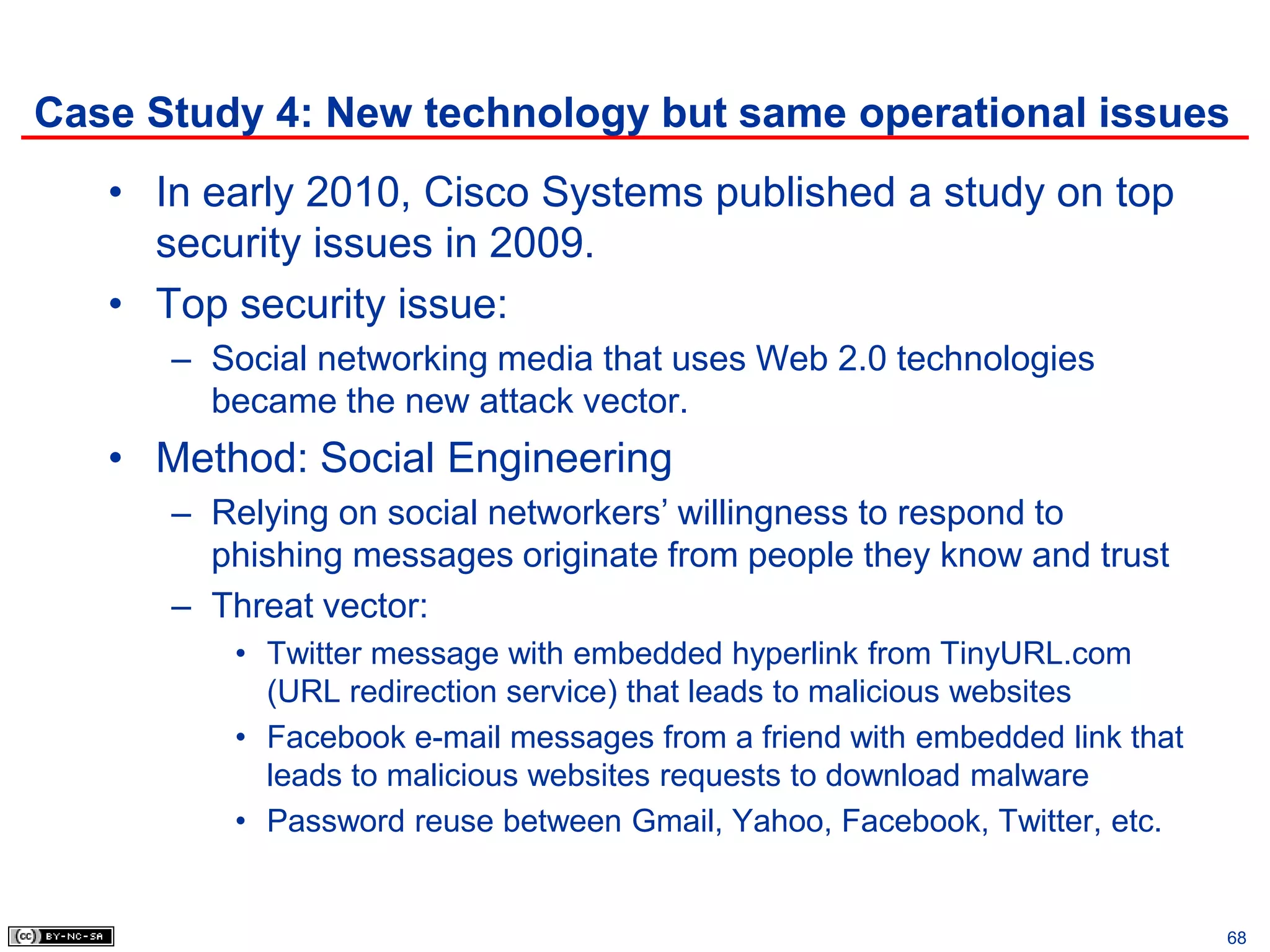 Case Study 4: New technology but same operational issues
   • In early 2010, Cisco Systems published a study on top
     security issues in 2009.
   • Top security issue:
      – Social networking media that uses Web 2.0 technologies
        became the new attack vector.
   • Method: Social Engineering
      – Relying on social networkers’ willingness to respond to
        phishing messages originate from people they know and trust
      – Threat vector:
         • Twitter message with embedded hyperlink from TinyURL.com
           (URL redirection service) that leads to malicious websites
         • Facebook e-mail messages from a friend with embedded link that
           leads to malicious websites requests to download malware
         • Password reuse between Gmail, Yahoo, Facebook, Twitter, etc.


                                                                            68
 