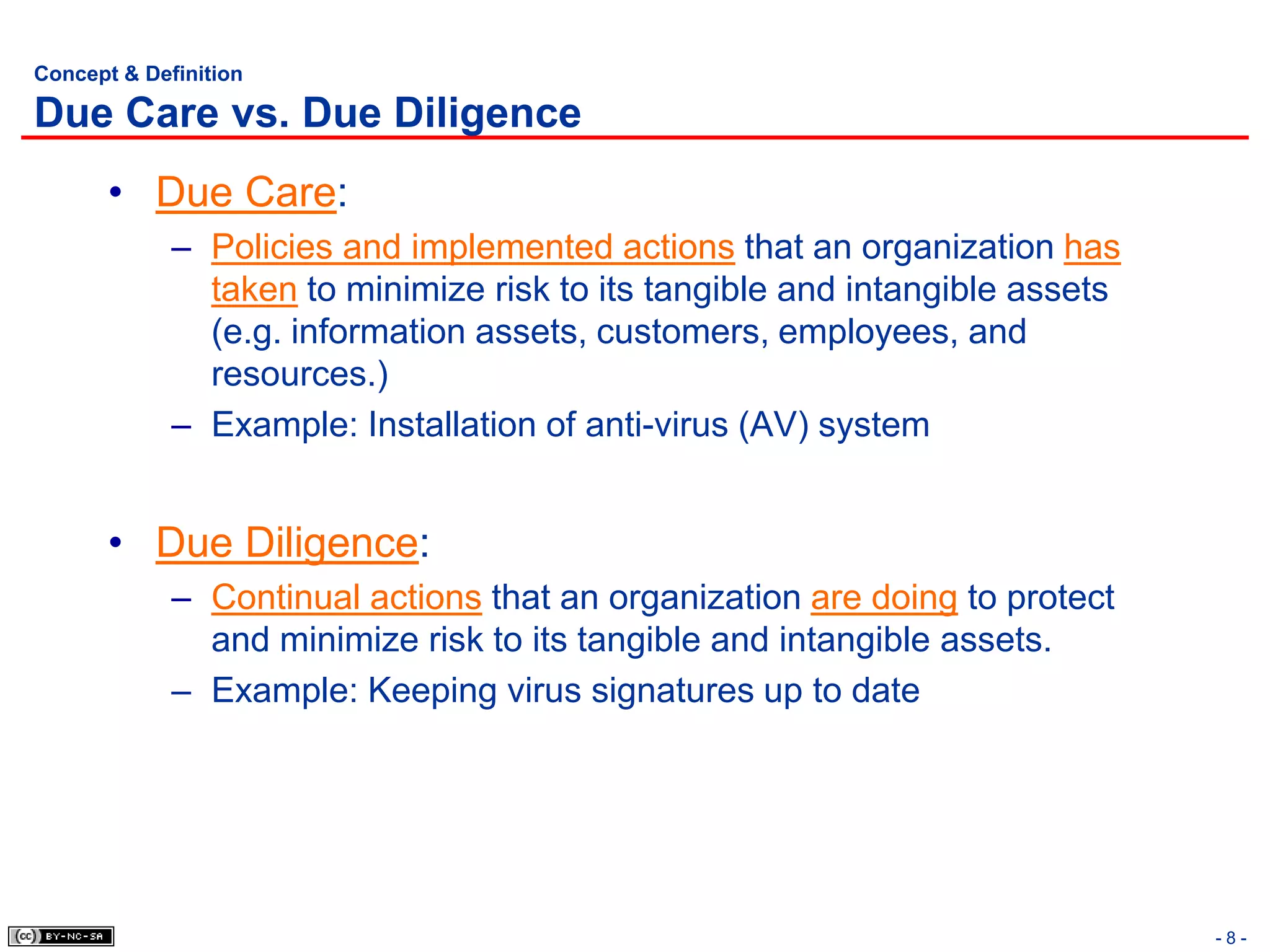 Concept & Definition

Due Care vs. Due Diligence
       • Due Care:
             – Policies and implemented actions that an organization has
               taken to minimize risk to its tangible and intangible assets
               (e.g. information assets, customers, employees, and
               resources.)
             – Example: Installation of anti-virus (AV) system


       • Due Diligence:
             – Continual actions that an organization are doing to protect
               and minimize risk to its tangible and intangible assets.
             – Example: Keeping virus signatures up to date




                                                                              -8-
 