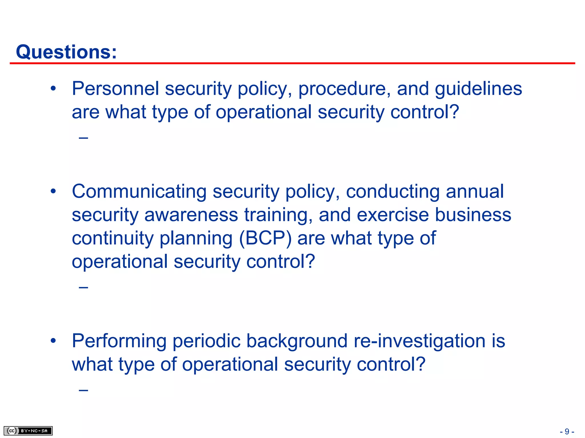 Questions:
   • Personnel security policy, procedure, and guidelines
     are what type of operational security control?
      –


   • Communicating security policy, conducting annual
     security awareness training, and exercise business
     continuity planning (BCP) are what type of
     operational security control?
      –


   • Performing periodic background re-investigation is
     what type of operational security control?
      –

                                                            -9-
 
