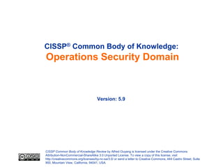 CISSP® Common Body of Knowledge:
Operations Security Domain



                                     Version: 5.9




CISSP Common Body of Knowledge Review by Alfred Ouyang is licensed under the Creative Commons
Attribution-NonCommercial-ShareAlike 3.0 Unported License. To view a copy of this license, visit
http://creativecommons.org/licenses/by-nc-sa/3.0/ or send a letter to Creative Commons, 444 Castro Street, Suite
900, Mountain View, California, 94041, USA.
 