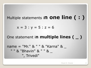 Multiple statements in one line ( : )
x = 3 : y = 5 : z = 6
One statement in multiple lines ( _ )
name = "Mr." & " " & "Karna" & _
" " & "Bhavin" & " " & _
", Trivedi"
13Shyam N. Chawda
 