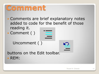 Comment
 Comments are brief explanatory notes
added to code for the benefit of those
reading it.
 Comment ( )
Uncomment ( )
buttons on the Edit toolbar.
 REM:
14Shyam N. Chawda
 