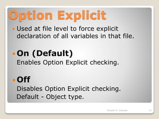 Option Explicit
 Used at file level to force explicit
declaration of all variables in that file.
 On (Default)
Enables Option Explicit checking.
 Off
Disables Option Explicit checking.
Default - Object type.
15Shyam N. Chawda
 