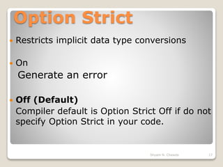 Option Strict
 Restricts implicit data type conversions
 On
Generate an error
 Off (Default)
Compiler default is Option Strict Off if do not
specify Option Strict in your code.
17Shyam N. Chawda
 