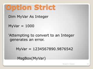 Option Strict
Dim MyVar As Integer
MyVar = 1000
'Attempting to convert to an Integer
generates an error.
MyVar = 1234567890.9876542
MsgBox(MyVar)
18Shyam N. Chawda
 