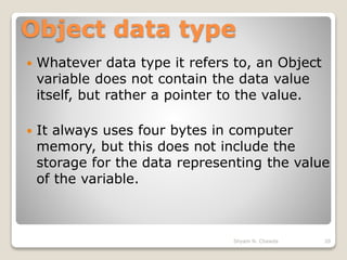 Object data type
 Whatever data type it refers to, an Object
variable does not contain the data value
itself, but rather a pointer to the value.
 It always uses four bytes in computer
memory, but this does not include the
storage for the data representing the value
of the variable.
20Shyam N. Chawda
 