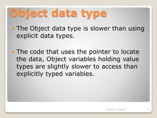 Object data type
 The Object data type is slower than using
explicit data types.
 The code that uses the pointer to locate
the data, Object variables holding value
types are slightly slower to access than
explicitly typed variables.
21Shyam N. Chawda
 