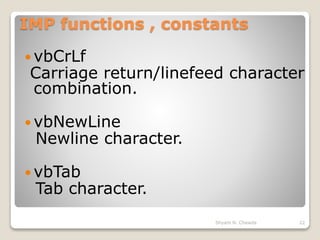IMP functions , constants
 vbCrLf
Carriage return/linefeed character
combination.
 vbNewLine
Newline character.
 vbTab
Tab character.
22Shyam N. Chawda
 