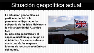 La situación geopolítica, es
particular debido a la
permanente disputa por la
soberanía de las Islas Malvinas y
la militarización del Atlántico
Sur.
Su posición geográfica y el
espacio marítimo que ocupa en
el Atlántico Sur es considerado
como una de las mayores
fuentes de recursos económicos
del mundo.
Situación geopolítica actual.
 