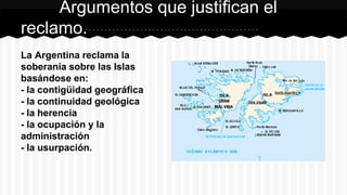 La Argentina reclama la
soberanía sobre las Islas
basándose en:
- la contigüidad geográfica
- la continuidad geológica
- la herencia
- la ocupación y la
administración
- la usurpación.
Argumentos que justifican el
reclamo.
 