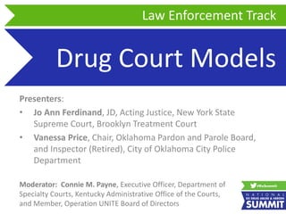 Drug Court Models
Presenters:
• Jo Ann Ferdinand, JD, Acting Justice, New York State
Supreme Court, Brooklyn Treatment Court
• Vanessa Price, Chair, Oklahoma Pardon and Parole Board,
and Inspector (Retired), City of Oklahoma City Police
Department
Law Enforcement Track
Moderator: Connie M. Payne, Executive Officer, Department of
Specialty Courts, Kentucky Administrative Office of the Courts,
and Member, Operation UNITE Board of Directors
 