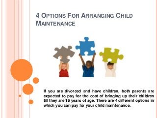 4 OPTIONS FOR ARRANGING CHILD
MAINTENANCE
If you are divorced and have children, both parents are
expected to pay for the cost of bringing up their children
till they are 16 years of age. There are 4 different options in
which you can pay for your child maintenance.
 