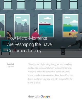 There’s a lot of planning that goes into traveling.
And people increasingly turn to devices for help.
Here, we reveal the consumer trends shaping
these travel micro-moments, how they affect the
travel customer journey, and why they matter for
travel brands.
Published
July 2016
How Micro-Moments
Are Reshaping the Travel
Customer Journey
 