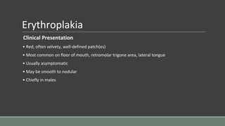 Erythroplakia
Clinical Presentation
• Red, often velvety, well-defined patch(es)
• Most common on floor of mouth, retromolar trigone area, lateral tongue
• Usually asymptomatic
• May be smooth to nodular
• Chiefly in males
 