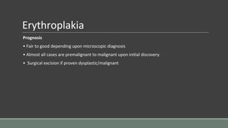 Erythroplakia
Prognosis
• Fair to good depending upon microscopic diagnosis
• Almost all cases are premalignant to malignant upon initial discovery.
• Surgical excision if proven dysplastic/malignant
 
