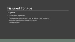 Fissured Tongue
Diagnosis
• Characteristic appearance
• If symptomatic (pain, burning), may be related to the following:
◦ • Secondary candidiasis (antifungal prescription)
◦ • Idiopathic factors
 