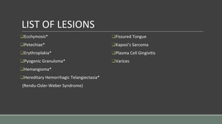LIST OF LESIONS
❑Ecchymosis*
❑Petechiae*
❑Erythroplakia*
❑Pyogenic Granuloma*
❑Hemangioma*
❑Hereditary Hemorrhagic Telangiectasia*
(Rendu-Osler-Weber Syndrome)
❑Fissured Tongue
❑Kaposi’s Sarcoma
❑Plasma Cell Gingivitis
❑Varices
 