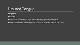 Fissured Tongue
Prognosis
• Excellent
• With candidal colonization, topical antifungal preparations are effective.
• Careful débridement with soft-bristled brush, 5 to 15 strokes, once or twice daily
 