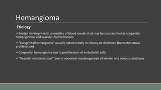 Hemangioma
Etiology
• Benign developmental anomalies of blood vessels that may be subclassified as congenital
hemangiomas and vascular malformations
• “Congenital hemangioma” usually noted initially in infancy or childhood (hamartomatous
proliferation)
• Congenital hemangioma due to proliferation of endothelial cells
• “Vascular malformations” due to abnormal morphogenesis of arterial and venous structures
 