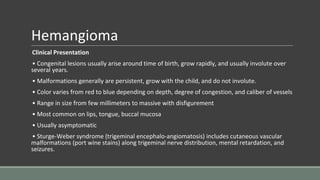 Hemangioma
Clinical Presentation
• Congenital lesions usually arise around time of birth, grow rapidly, and usually involute over
several years.
• Malformations generally are persistent, grow with the child, and do not involute.
• Color varies from red to blue depending on depth, degree of congestion, and caliber of vessels
• Range in size from few millimeters to massive with disfigurement
• Most common on lips, tongue, buccal mucosa
• Usually asymptomatic
• Sturge-Weber syndrome (trigeminal encephalo-angiomatosis) includes cutaneous vascular
malformations (port wine stains) along trigeminal nerve distribution, mental retardation, and
seizures.
 