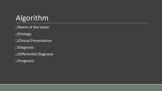 Algorithm
❑Name of the lesion
❑Etiology
❑Clinical Presentation
❑Diagnosis
❑Differential Diagnosis
❑Prognosis
 