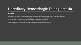 Hereditary Hemorrhagic Telangiectasia
Etiology
• Not uncommon, familial (autosomal-dominant) mucocutaneous vascular disease
• Some cases may be nonfamilial (spontaneous mutation).
• Arteriovenous (eg, pulmonary) malformations also can occur.
 