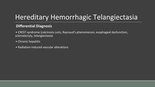 Hereditary Hemorrhagic Telangiectasia
Differential Diagnosis
• CREST syndrome (calcinosis cutis, Raynaud’s phenomenon, esophageal dysfunction,
sclerodactyly, telangiectasia)
• Chronic hepatitis
• Radiation-induced vascular alterations
 