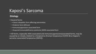 Kaposi’s Sarcoma
Etiology
• Several forms
◦ • Classic idiopathic form affecting extremeties
◦ • Endemic form (African)
◦ • Immunosuppression-associated form
◦ • Acquired immunodeficiency syndrome (AIDS)-associated form
• All forms, especially AIDS-associated and immunosuppressionassociated forms, may be
caused by or closely related to a herpesvirus (human herpesvirus 8 [HHV-8] or Kaposi’s
sarcoma–associated herpesvirus [KSHV]).
 