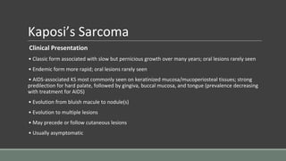 Kaposi’s Sarcoma
Clinical Presentation
• Classic form associated with slow but pernicious growth over many years; oral lesions rarely seen
• Endemic form more rapid; oral lesions rarely seen
• AIDS-associated KS most commonly seen on keratinized mucosa/mucoperiosteal tissues; strong
predilection for hard palate, followed by gingiva, buccal mucosa, and tongue (prevalence decreasing
with treatment for AIDS)
• Evolution from bluish macule to nodule(s)
• Evolution to multiple lesions
• May precede or follow cutaneous lesions
• Usually asymptomatic
 