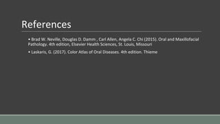 References
• Brad W. Neville, Douglas D. Damm , Carl Allen, Angela C. Chi (2015). Oral and Maxillofacial
Pathology. 4th edition, Elsevier Health Sciences, St. Louis, Missouri
• Laskaris, G. (2017). Color Atlas of Oral Diseases. 4th edition. Thieme
 