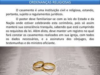 O casamento é uma instituição civil e religiosa, estando,
portanto, sujeito a regulamentos jurídicos.
O pastor deve familiarizar-se com as leis do Estado e da
Nação onde estiver celebrando esta cerimônia, pois só assim
manterá sua consciência tranquila, sabendo que está cumprindo
os requisitos da lei. Além disto, deve manter um registro no qual
fará constar os casamentos realizados em sua igreja, com todos
os dados necessários, e a assinatura dos cônjuges, das
testemunhas e do ministro oficiante.
ORDENANÇAS RELIGIOSAS
 