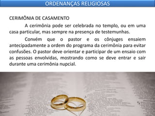 CERIMÔNIA DE CASAMENTO
A cerimônia pode ser celebrada no templo, ou em uma
casa particular, mas sempre na presença de testemunhas.
Convém que o pastor e os cônjuges ensaiem
antecipadamente a ordem do programa da cerimônia para evitar
confusões. O pastor deve orientar e participar de um ensaio com
as pessoas envolvidas, mostrando como se deve entrar e sair
durante uma cerimônia nupcial.
ORDENANÇAS RELIGIOSAS
 