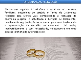 Na semana seguinte à cerimônia, o casal ou um de seus
familiares, encaminha ao cartório o Termo de Casamento
Religioso para Efeitos Civis, comprovando a realização da
cerimônia religiosa, e solicitando a Certidão de Casamento,
devidamente registrada. Pastores que exigem antecipadamente
a apresentação da certidão de casamento civil estão,
inadvertidamente e sem necessidade, colocando-se em uma
posição inferior a da autoridade civil.
ORDENANÇAS RELIGIOSAS
 