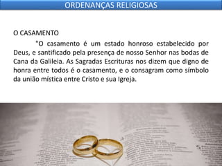 O CASAMENTO
"O casamento é um estado honroso estabelecido por
Deus, e santificado pela presença de nosso Senhor nas bodas de
Cana da Galileia. As Sagradas Escrituras nos dizem que digno de
honra entre todos é o casamento, e o consagram como símbolo
da união mística entre Cristo e sua Igreja.
ORDENANÇAS RELIGIOSAS
 