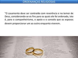 "O casamento deve ser contraído com reverência e no temor de
Deus, considerando-se os fins para os quais ele foi ordenado, isto
é, para o companheirismo, o apoio e o consolo que os esposos
devem proporcionar um ao outro enquanto viverem.
ORDENANÇAS RELIGIOSAS
 