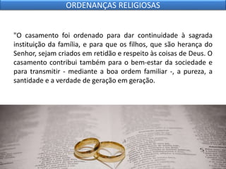 "O casamento foi ordenado para dar continuidade à sagrada
instituição da família, e para que os filhos, que são herança do
Senhor, sejam criados em retidão e respeito às coisas de Deus. O
casamento contribui também para o bem-estar da sociedade e
para transmitir - mediante a boa ordem familiar -, a pureza, a
santidade e a verdade de geração em geração.
ORDENANÇAS RELIGIOSAS
 
