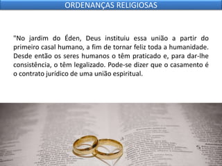 "No jardim do Éden, Deus instituiu essa união a partir do
primeiro casal humano, a fim de tornar feliz toda a humanidade.
Desde então os seres humanos o têm praticado e, para dar-lhe
consistência, o têm legalizado. Pode-se dizer que o casamento é
o contrato jurídico de uma união espiritual.
ORDENANÇAS RELIGIOSAS
 