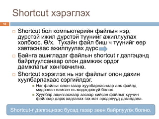 Shortcut хэрэглэх
10


        Shortcut бол компьютерийн файлын нэр,
         дүрстэй ижил дүрстэй түүнийг ажиллуулах
         холбоос. Ө/х. Тухайн файл биш ч түүнийг өөр
         хавтаснаас ажиллуулах дүрс
        Байнга ашигладаг файлын shortcut г дэлгэцэнд
         байрлуулсанаар олон дамжиж ордог
         дамжлагыг хөнгөвчилнө.
        Shortcut хэрэглэх нь нэг файлыг олон дахин
         хуулбарлахаас сэргийлдэг.
                Нэг файлыг олон газар хуулбарласнаар аль файлд
                 мэдээлэл нэмсэн нь мэдэгдэхгүй болох
                Хуулбар ашигласнаар засвар хийсэн файлыг хуучин
                 файлаар дарж хадгалах гэх мэт эрсдэлүүд дагалдана.

     Shortcut-г дэлгэцнээс бусад газар зөөн байрлуулж болно.
 