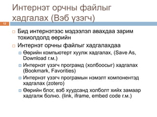 Интернэт орчны файлыг
12
     хадгалах (Вэб үзэгч)
        Бид интернэтээс мэдээлэл авахдаа зарим
         тохиолдолд өөрийн
        Интернэт орчны файлыг хадгалахдаа
          Өөрийн компьютерт хуулж хадгалах, (Save As,
           Download г.м.)
          Интернэт үзэгч програмд (холбоосыг) хадгалах
           (Bookmark, Favorities)
          Интернэт үзэгч програмын нэмэлт компонентэд
           хадгалах (zotero)
          Өөрийн блог, вэб хуудсанд холболт хийх замаар
           хадгалж болно. (link, iframe, embed code г.м.)
 