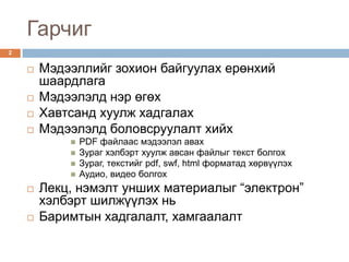 Гарчиг
2


       Мэдээллийг зохион байгуулах ерөнхий
        шаардлага
       Мэдээлэлд нэр өгөх
       Хавтсанд хуулж хадгалах
       Мэдээлэлд боловсруулалт хийх
               PDF файлаас мэдээлэл авах
               Зураг хэлбэрт хуулж авсан файлыг текст болгох
               Зураг, текстийг pdf, swf, html форматад хөрвүүлэх
               Аудио, видео болгох
       Лекц, нэмэлт унших материалыг “электрон”
        хэлбэрт шилжүүлэх нь
       Баримтын хадгалалт, хамгаалалт
 