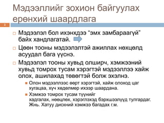 Мэдээллийг зохион байгуулах
3
    ерөнхий шаардлага
       Мэдээлэл бол ихэнхдээ “эмх замбараагүй”
        байх хандлагатай.
       Цөөн тооны мэдээлэлтэй ажиллах нөхцөлд
        асуудал бага үүснэ.
       Мэдээлэл тооны хувьд олширч, хэмжээний
        хувьд томрох тусам хэрэгтэй мэдээллээ хайж
        олох, ашилахад төвөгтэй болж эхэлнэ.
           Олон мэдээллээс өөрт хэрэгтэй, хайж олоход цаг
            хугацаа, хүч хөдөлмөр ихээр шаардана.
           Хэмжээ томрох тусам түүнийг
            хадгалах, нөөцлөх, хэрэглэхэд бэрхшээлүүд тулгардаг.
            Жнь. Хатуу дискний хэмжээ багадах г.м.
 