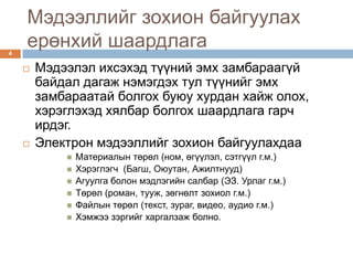 Мэдээллийг зохион байгуулах
4
    ерөнхий шаардлага
       Мэдээлэл ихсэхэд түүний эмх замбараагүй
        байдал дагаж нэмэгдэх тул түүнийг эмх
        замбараатай болгох буюу хурдан хайж олох,
        хэрэглэхэд хялбар болгох шаардлага гарч
        ирдэг.
       Электрон мэдээллийг зохион байгуулахдаа
               Материалын төрөл (ном, өгүүлэл, сэтгүүл г.м.)
               Хэрэглэгч (Багш, Оюутан, Ажилтнууд)
               Агуулга болон мэдлэгийн салбар (ЭЗ. Урлаг г.м.)
               Төрөл (роман, тууж, зөгнөлт зохиол г.м.)
               Файлын төрөл (текст, зураг, видео, аудио г.м.)
               Хэмжээ зэргийг харгалзаж болно.
 