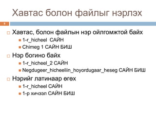 Хавтас болон файлыг нэрлэх
6


       Хавтас, болон файлын нэр ойлгомжтой байх
                     САЙН
          1-r_hicheel
          Chimeg 1 САЙН БИШ

       Нэр богино байх
                       САЙН
          1-r_hicheel_2
          Negdugeer_hicheeliin_hoyordugaar_heseg САЙН БИШ

       Нэрийг латинаар өгөх
          1-r_hicheelСАЙН
          1-р хичээл САЙН БИШ
 