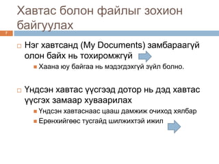 Хавтас болон файлыг зохион
7
    байгуулах
       Нэг хавтсанд (My Documents) замбараагүй
        олон байх нь тохиромжгүй
           Хаана   юу байгаа нь мэдэгдэхгүй зүйл болно.


       Үндсэн хавтас үүсгээд дотор нь дэд хавтас
        үүсгэх замаар хуваарилах
           Үндсэнхавтаснаас цааш дамжиж очиход хялбар
           Ерөнхийгөөс тусгайд шилжихтэй ижил
 