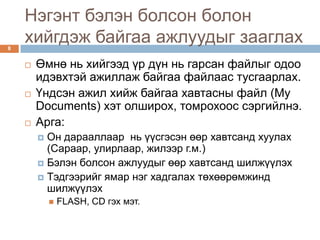 Нэгэнт бэлэн болсон болон
8
    хийгдэж байгаа ажлуудыг зааглах
       Өмнө нь хийгээд үр дүн нь гарсан файлыг одоо
        идэвхтэй ажиллаж байгаа файлаас тусгаарлах.
       Үндсэн ажил хийж байгаа хавтасны файл (My
        Documents) хэт олширох, томрохоос сэргийлнэ.
       Арга:
         Он дарааллаар нь үүсгэсэн өөр хавтсанд хуулах
          (Сараар, улирлаар, жилээр г.м.)
         Бэлэн болсон ажлуудыг өөр хавтсанд шилжүүлэх
         Тэдгээрийг ямар нэг хадгалах төхөөрөмжинд
          шилжүүлэх
               FLASH, CD гэх мэт.
 