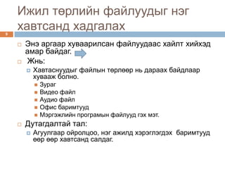 Ижил төрлийн файлуудыг нэг
9
    хавтсанд хадгалах
       Энэ аргаар хуваарилсан файлуудаас хайлт хийхэд
        амар байдаг.
       Жнь:
           Хавтаснуудыг файлын төрлөөр нь дараах байдлаар
            хувааж болно.
               Зураг
               Видео файл
               Аудио файл
               Офис баримтууд
               Мэргэжлийн програмын файлууд гэх мэт.
       Дутагдалтай тал:
           Агуулгаар ойролцоо, нэг ажилд хэрэглэгдэх баримтууд
            өөр өөр хавтсанд салдаг.
 