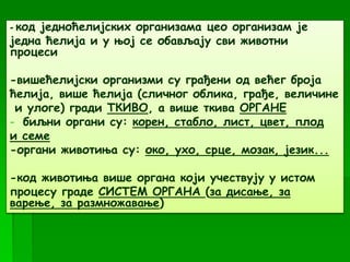 - код једноћелијских организама цео организам је
једна ћелија и у њој се обављају сви животни
процеси
-вишећелијски организми су грађени од већег броја
ћелија, више ћелија (сличног облика, грађе, величине
и улоге) гради ТКИВО, а више ткива ОРГАНЕ
- биљни органи су: корен, стабло, лист, цвет, плод
и семе
-органи животиња су: око, ухо, срце, мозак, језик...
-код животиња више органа који учествују у истом
процесу граде СИСТЕМ ОРГАНА (за дисање, за
варење, за размножавање)
 