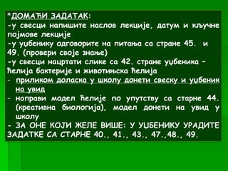 *ДОМАЋИ ЗАДАТАК:
-у свесци напишите наслов лекције, датум и кључне
појмове лекције
-у уџбенику одговорите на питања са стране 45. и
49. (провери своје знање)
-у свесци нацртати слике са 42. стране уџбеника –
ћелија бактерије и животињска ћелија
- приликом доласка у школу донети свеску и уџбеник
на увид
- направи модел ћелије по упутству са старне 44.
(креативна биологија), модел донети на увид у
школу
- ЗА ОНЕ КОЈИ ЖЕЛЕ ВИШЕ: У УЏБЕНИКУ УРАДИТЕ
ЗАДАТКЕ СА СТАРНЕ 40., 41., 43., 47.,48., 49.
 