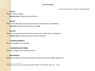 TÍTULO DO ARTIGO
Ultimo Sobrenome, Nome completo - Faculdade (FACAB)
 Resumo
Resumo de todo o trabalho.
 Palavras-chave: Palavras chave do Resumo
 Abstract
Resumo em Inglês (resumo dos pontos principais de um artigo, tese ou conferência)
 Keywords: palavras chaves do resumo em Inglês
 Resumen
Resumo em Espanhol (resumo dos pontos principais de um artigo, tese ou conferência)
 Palabras clave: Palavras chaves do resumo em Espanhol
 1 DESENVOLVIMENTO
Mínimo de 5 páginas, com 2 tópicos.
 3 CONSIDERAÇÕES FINAIS
Mínimo de 2 páginas com conclusão do Curso.
 BIBLIOGRAFIA
Bibliografia completa com materiais de pesquisa, como livros, e-books, artigos, paginas e etc.
________________________
Pós-Graduanda em (tema do curso) pela faculdade (FACAB). Local de trabalho (rede). Ano. E-mail:
 