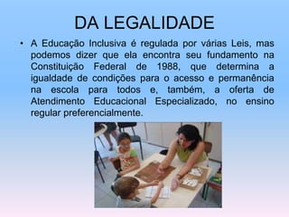 DA LEGALIDADE
• A Educação Inclusiva é regulada por várias Leis, mas
podemos dizer que ela encontra seu fundamento na
Constituição Federal de 1988, que determina a
igualdade de condições para o acesso e permanência
na escola para todos e, também, a oferta de
Atendimento Educacional Especializado, no ensino
regular preferencialmente.
 